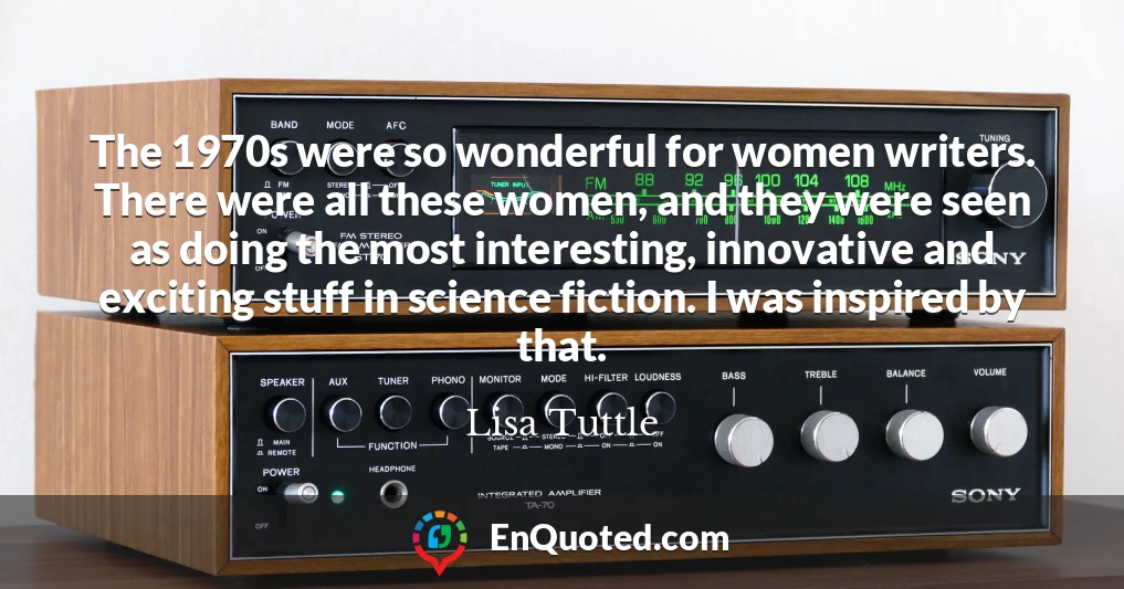 The 1970s were so wonderful for women writers. There were all these women, and they were seen as doing the most interesting, innovative and exciting stuff in science fiction. I was inspired by that.