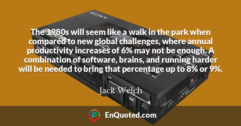 The 1980s will seem like a walk in the park when compared to new global challenges, where annual productivity increases of 6% may not be enough. A combination of software, brains, and running harder will be needed to bring that percentage up to 8% or 9%.