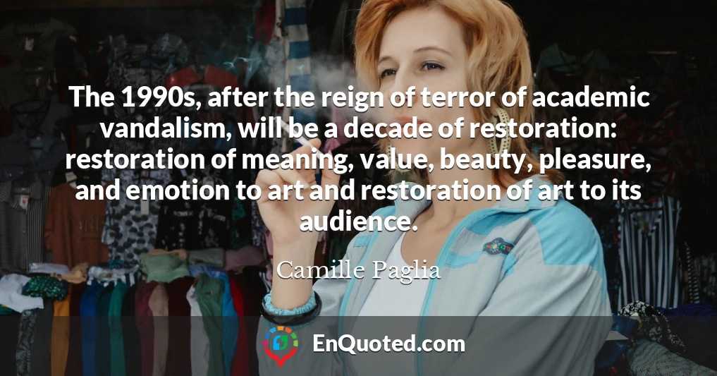 The 1990s, after the reign of terror of academic vandalism, will be a decade of restoration: restoration of meaning, value, beauty, pleasure, and emotion to art and restoration of art to its audience.