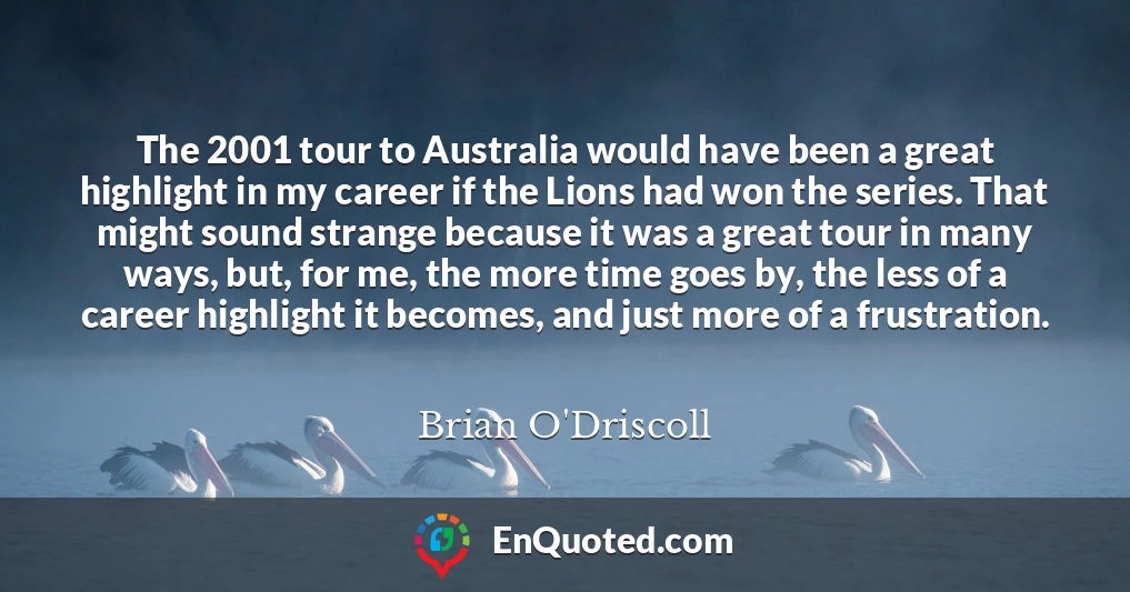 The 2001 tour to Australia would have been a great highlight in my career if the Lions had won the series. That might sound strange because it was a great tour in many ways, but, for me, the more time goes by, the less of a career highlight it becomes, and just more of a frustration.