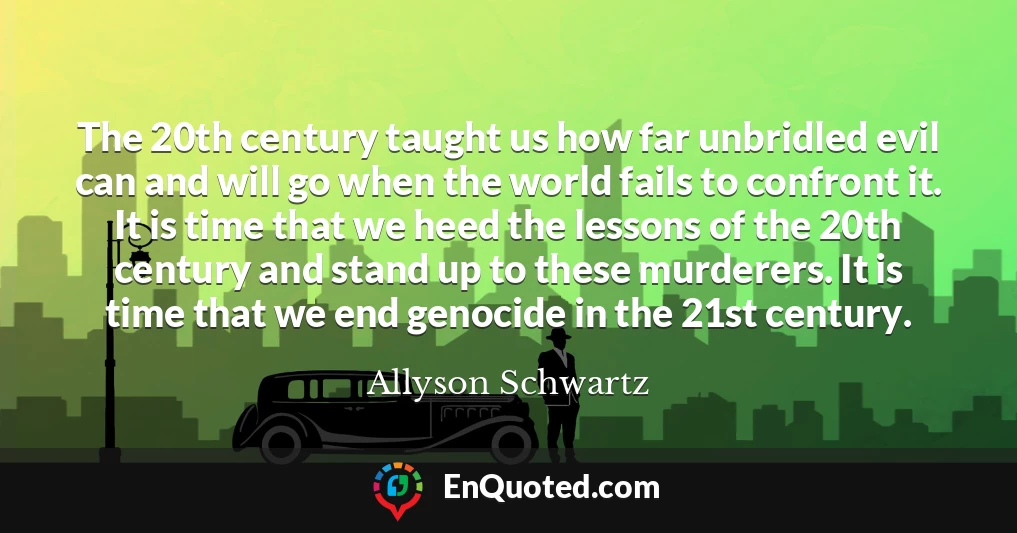 The 20th century taught us how far unbridled evil can and will go when the world fails to confront it. It is time that we heed the lessons of the 20th century and stand up to these murderers. It is time that we end genocide in the 21st century.