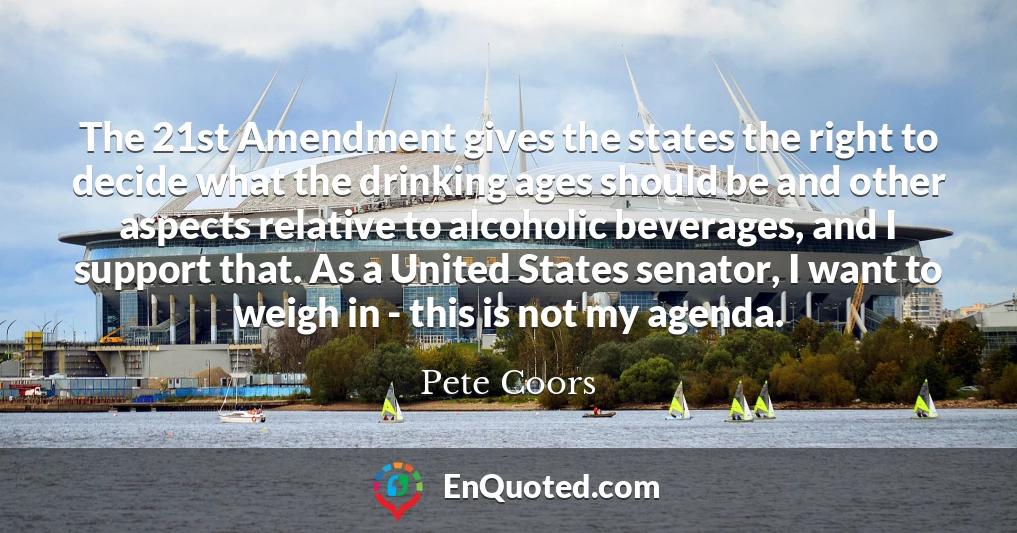 The 21st Amendment gives the states the right to decide what the drinking ages should be and other aspects relative to alcoholic beverages, and I support that. As a United States senator, I want to weigh in - this is not my agenda.