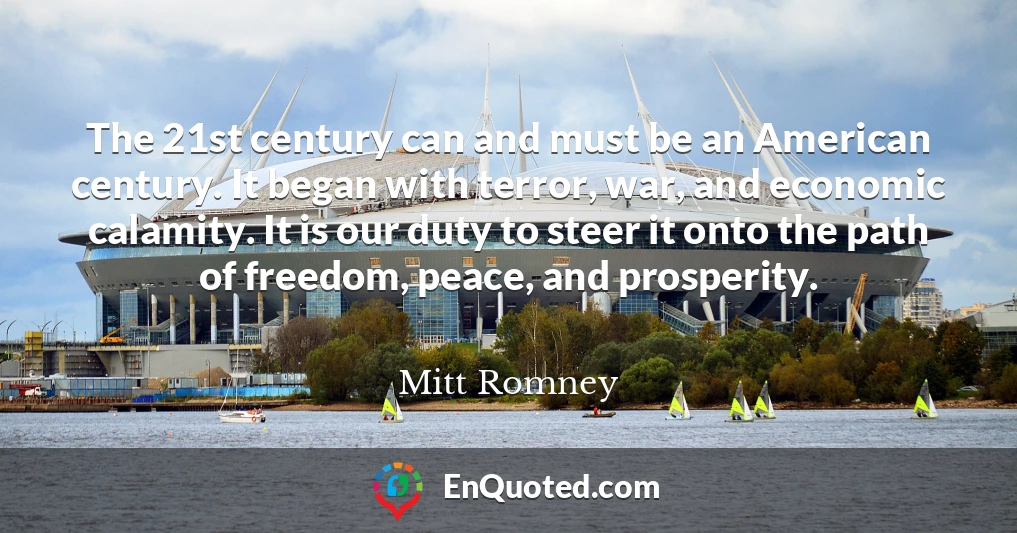 The 21st century can and must be an American century. It began with terror, war, and economic calamity. It is our duty to steer it onto the path of freedom, peace, and prosperity.