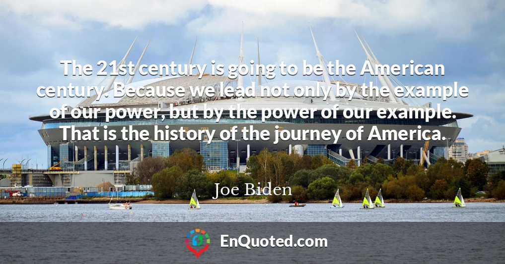 The 21st century is going to be the American century. Because we lead not only by the example of our power, but by the power of our example. That is the history of the journey of America.