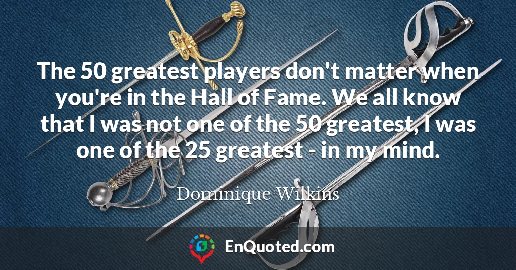 The 50 greatest players don't matter when you're in the Hall of Fame. We all know that I was not one of the 50 greatest, I was one of the 25 greatest - in my mind.