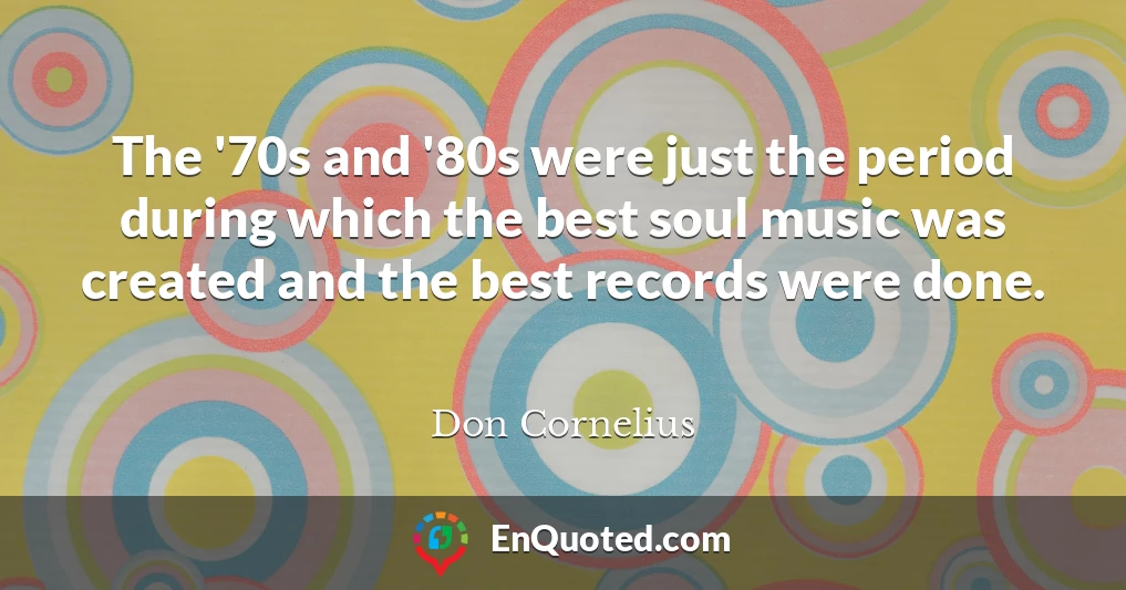 The '70s and '80s were just the period during which the best soul music was created and the best records were done.