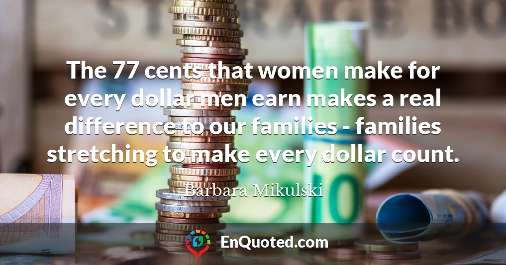 The 77 cents that women make for every dollar men earn makes a real difference to our families - families stretching to make every dollar count.