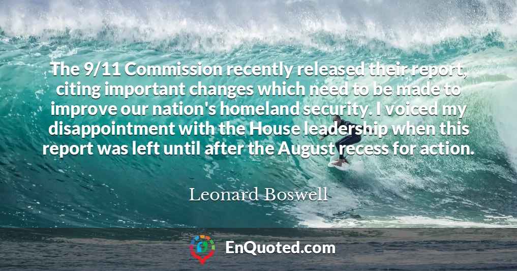 The 9/11 Commission recently released their report, citing important changes which need to be made to improve our nation's homeland security. I voiced my disappointment with the House leadership when this report was left until after the August recess for action.