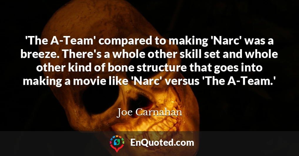 'The A-Team' compared to making 'Narc' was a breeze. There's a whole other skill set and whole other kind of bone structure that goes into making a movie like 'Narc' versus 'The A-Team.'