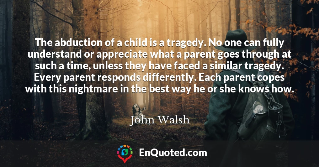 The abduction of a child is a tragedy. No one can fully understand or appreciate what a parent goes through at such a time, unless they have faced a similar tragedy. Every parent responds differently. Each parent copes with this nightmare in the best way he or she knows how.