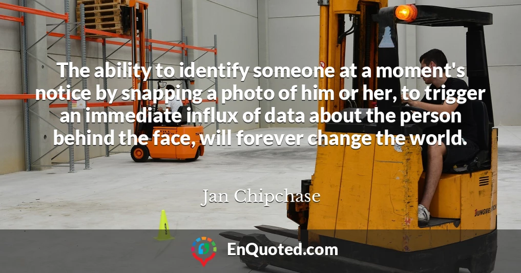 The ability to identify someone at a moment's notice by snapping a photo of him or her, to trigger an immediate influx of data about the person behind the face, will forever change the world.