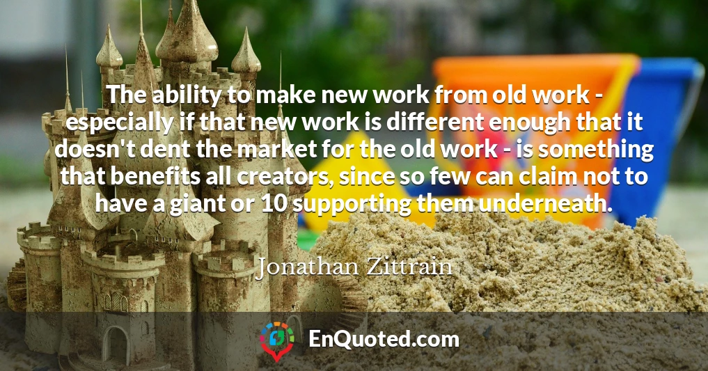 The ability to make new work from old work - especially if that new work is different enough that it doesn't dent the market for the old work - is something that benefits all creators, since so few can claim not to have a giant or 10 supporting them underneath.