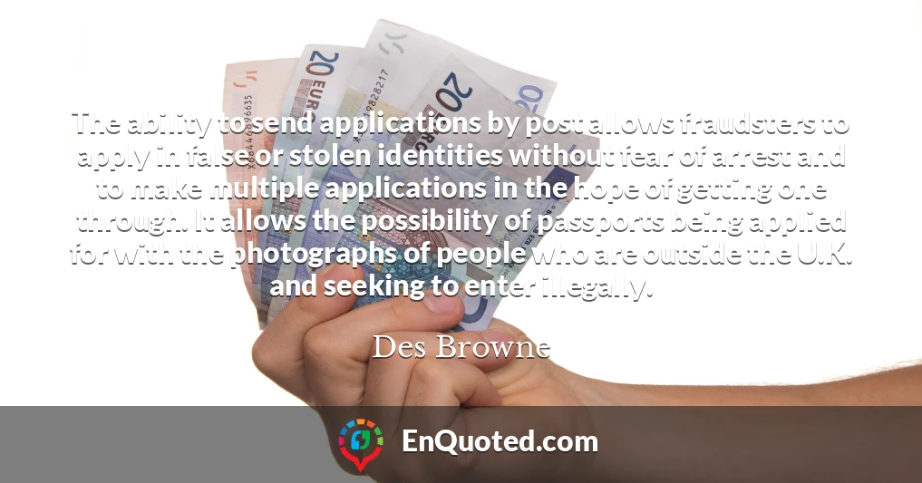 The ability to send applications by post allows fraudsters to apply in false or stolen identities without fear of arrest and to make multiple applications in the hope of getting one through. It allows the possibility of passports being applied for with the photographs of people who are outside the U.K. and seeking to enter illegally.