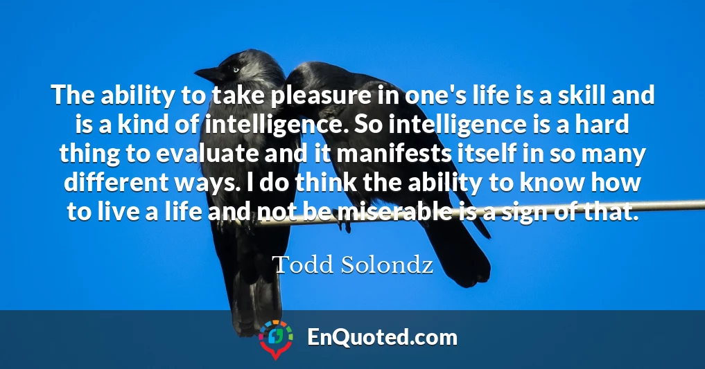The ability to take pleasure in one's life is a skill and is a kind of intelligence. So intelligence is a hard thing to evaluate and it manifests itself in so many different ways. I do think the ability to know how to live a life and not be miserable is a sign of that.