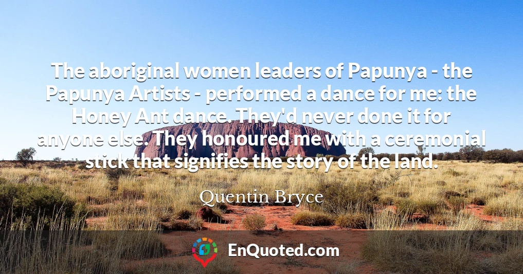 The aboriginal women leaders of Papunya - the Papunya Artists - performed a dance for me: the Honey Ant dance. They'd never done it for anyone else. They honoured me with a ceremonial stick that signifies the story of the land.