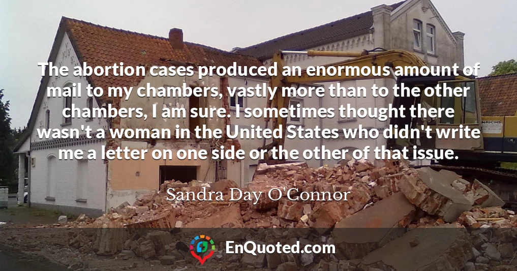The abortion cases produced an enormous amount of mail to my chambers, vastly more than to the other chambers, I am sure. I sometimes thought there wasn't a woman in the United States who didn't write me a letter on one side or the other of that issue.