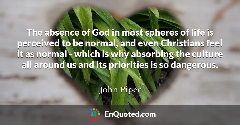 The absence of God in most spheres of life is perceived to be normal, and even Christians feel it as normal - which is why absorbing the culture all around us and its priorities is so dangerous.