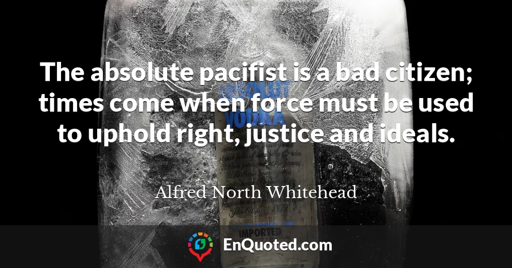 The absolute pacifist is a bad citizen; times come when force must be used to uphold right, justice and ideals.