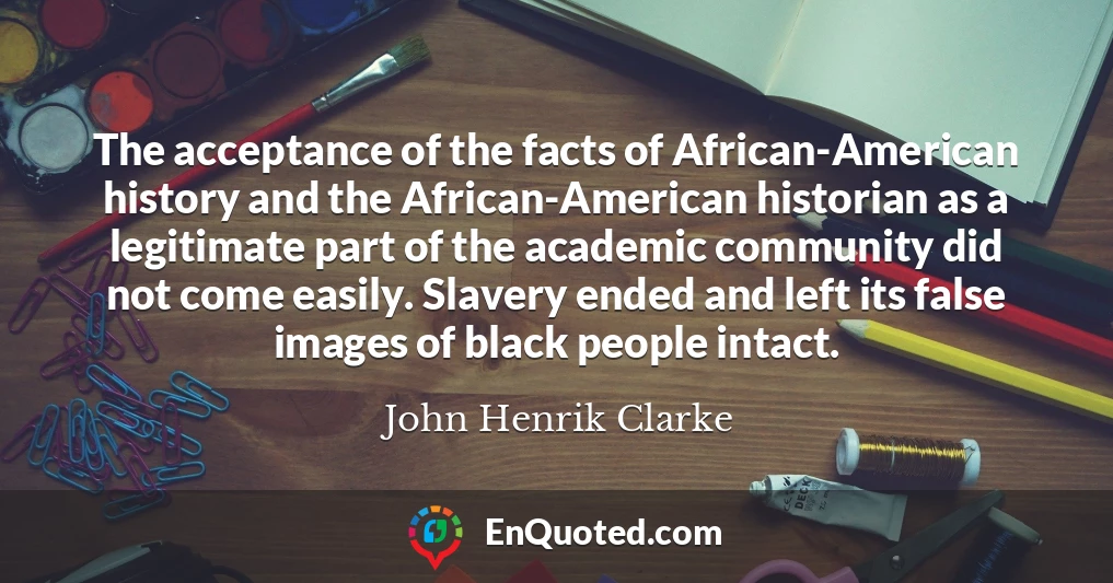 The acceptance of the facts of African-American history and the African-American historian as a legitimate part of the academic community did not come easily. Slavery ended and left its false images of black people intact.