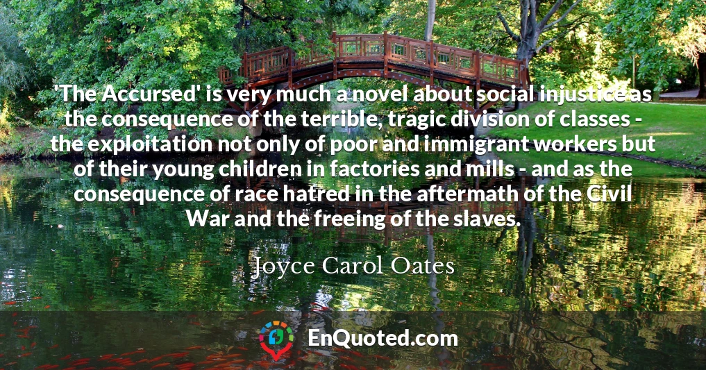 'The Accursed' is very much a novel about social injustice as the consequence of the terrible, tragic division of classes - the exploitation not only of poor and immigrant workers but of their young children in factories and mills - and as the consequence of race hatred in the aftermath of the Civil War and the freeing of the slaves.
