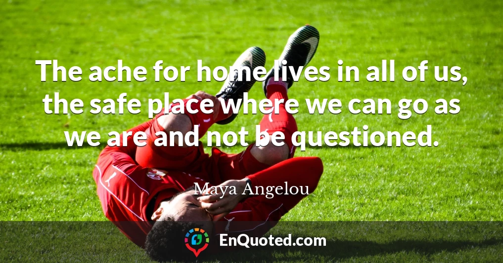 The ache for home lives in all of us, the safe place where we can go as we are and not be questioned.
