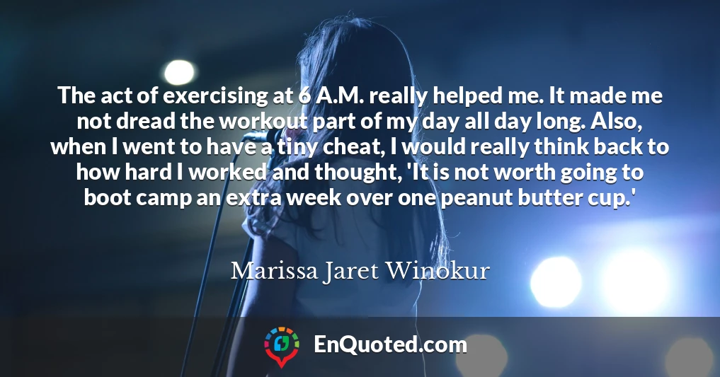 The act of exercising at 6 A.M. really helped me. It made me not dread the workout part of my day all day long. Also, when I went to have a tiny cheat, I would really think back to how hard I worked and thought, 'It is not worth going to boot camp an extra week over one peanut butter cup.'