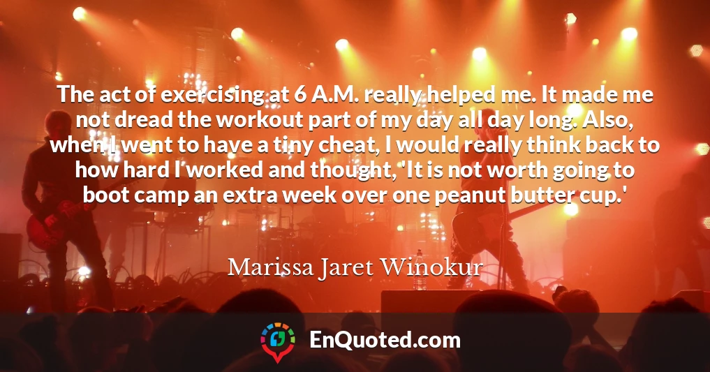 The act of exercising at 6 A.M. really helped me. It made me not dread the workout part of my day all day long. Also, when I went to have a tiny cheat, I would really think back to how hard I worked and thought, 'It is not worth going to boot camp an extra week over one peanut butter cup.'