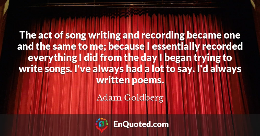 The act of song writing and recording became one and the same to me; because I essentially recorded everything I did from the day I began trying to write songs. I've always had a lot to say. I'd always written poems.