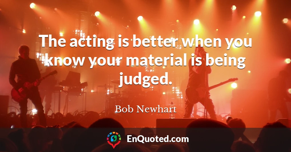 The acting is better when you know your material is being judged.