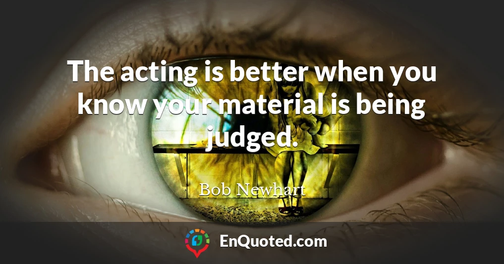 The acting is better when you know your material is being judged.