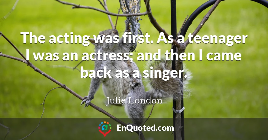The acting was first. As a teenager I was an actress; and then I came back as a singer.
