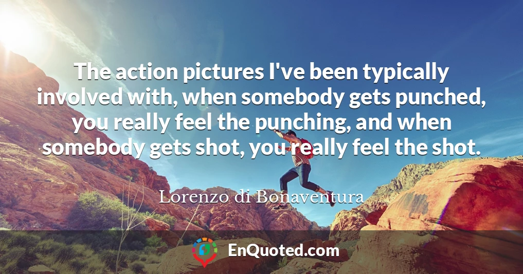 The action pictures I've been typically involved with, when somebody gets punched, you really feel the punching, and when somebody gets shot, you really feel the shot.