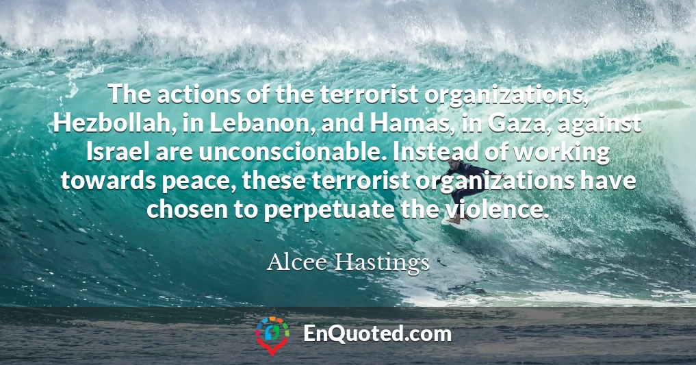 The actions of the terrorist organizations, Hezbollah, in Lebanon, and Hamas, in Gaza, against Israel are unconscionable. Instead of working towards peace, these terrorist organizations have chosen to perpetuate the violence.
