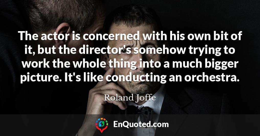 The actor is concerned with his own bit of it, but the director's somehow trying to work the whole thing into a much bigger picture. It's like conducting an orchestra.