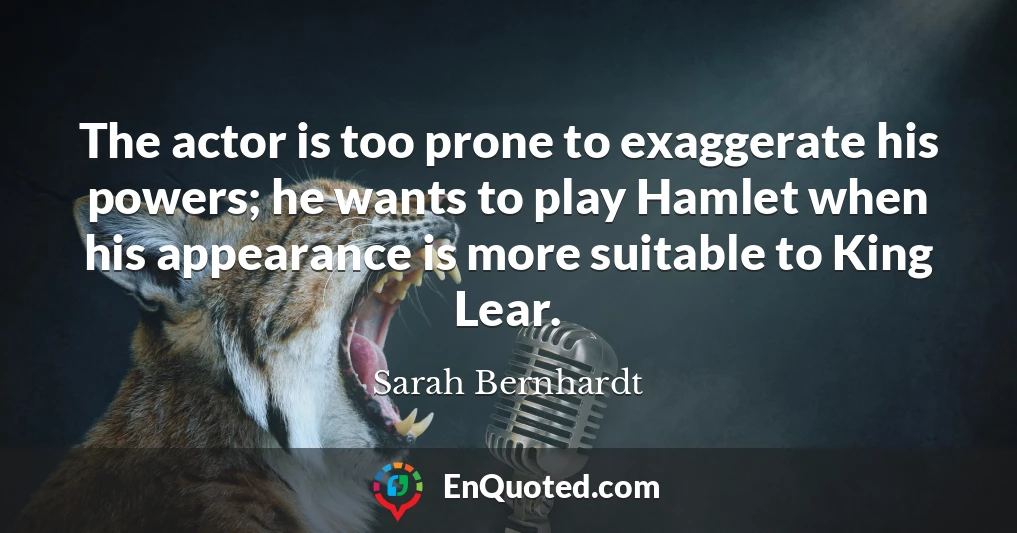 The actor is too prone to exaggerate his powers; he wants to play Hamlet when his appearance is more suitable to King Lear.
