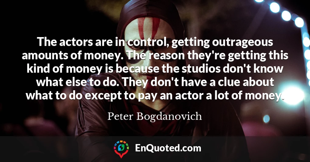 The actors are in control, getting outrageous amounts of money. The reason they're getting this kind of money is because the studios don't know what else to do. They don't have a clue about what to do except to pay an actor a lot of money.