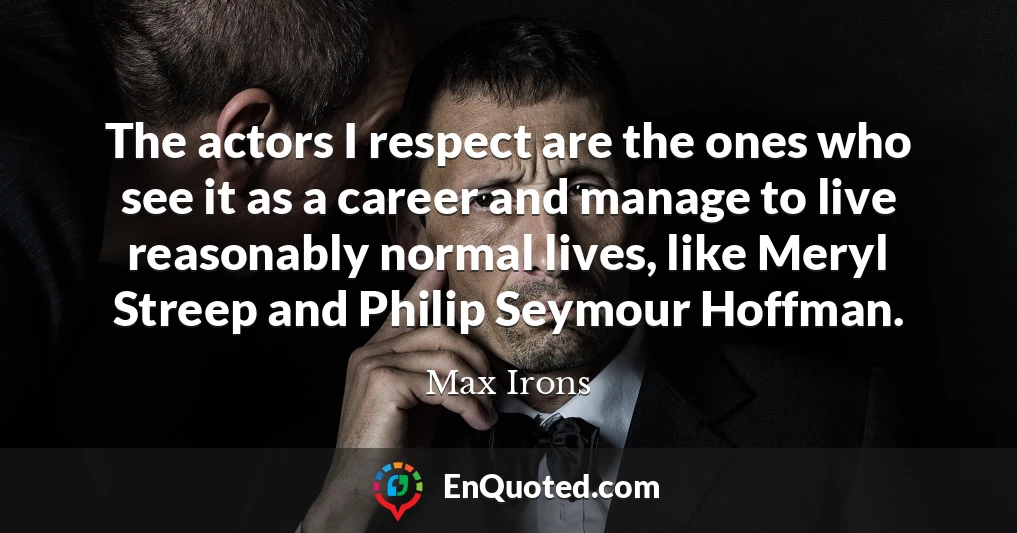 The actors I respect are the ones who see it as a career and manage to live reasonably normal lives, like Meryl Streep and Philip Seymour Hoffman.