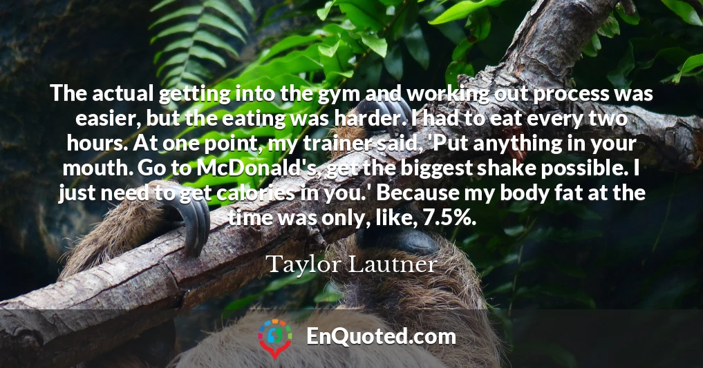 The actual getting into the gym and working out process was easier, but the eating was harder. I had to eat every two hours. At one point, my trainer said, 'Put anything in your mouth. Go to McDonald's, get the biggest shake possible. I just need to get calories in you.' Because my body fat at the time was only, like, 7.5%.
