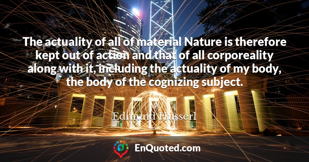 The actuality of all of material Nature is therefore kept out of action and that of all corporeality along with it, including the actuality of my body, the body of the cognizing subject.