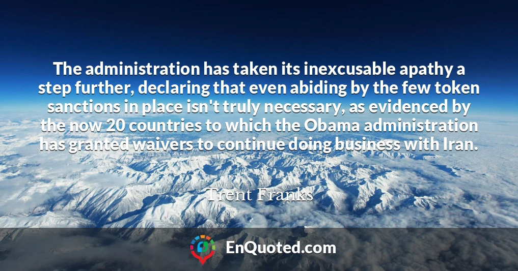 The administration has taken its inexcusable apathy a step further, declaring that even abiding by the few token sanctions in place isn't truly necessary, as evidenced by the now 20 countries to which the Obama administration has granted waivers to continue doing business with Iran.