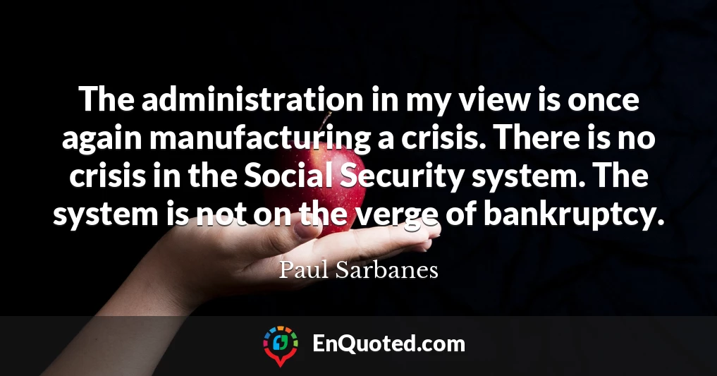The administration in my view is once again manufacturing a crisis. There is no crisis in the Social Security system. The system is not on the verge of bankruptcy.