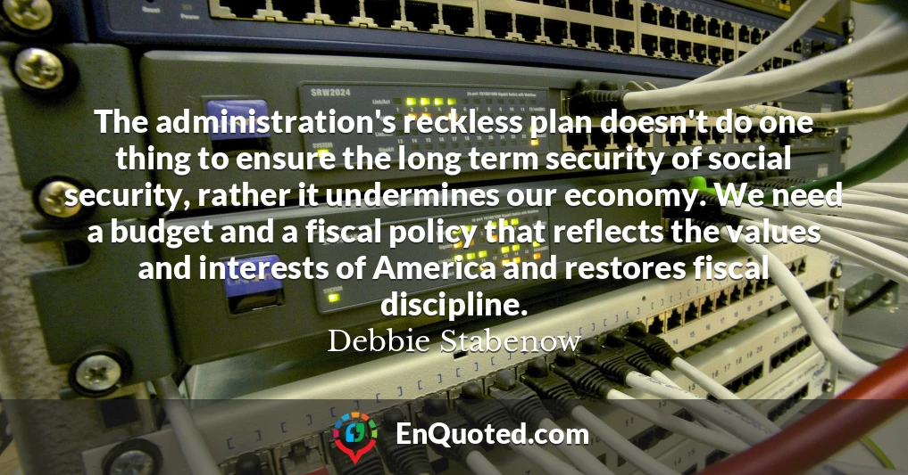 The administration's reckless plan doesn't do one thing to ensure the long term security of social security, rather it undermines our economy. We need a budget and a fiscal policy that reflects the values and interests of America and restores fiscal discipline.