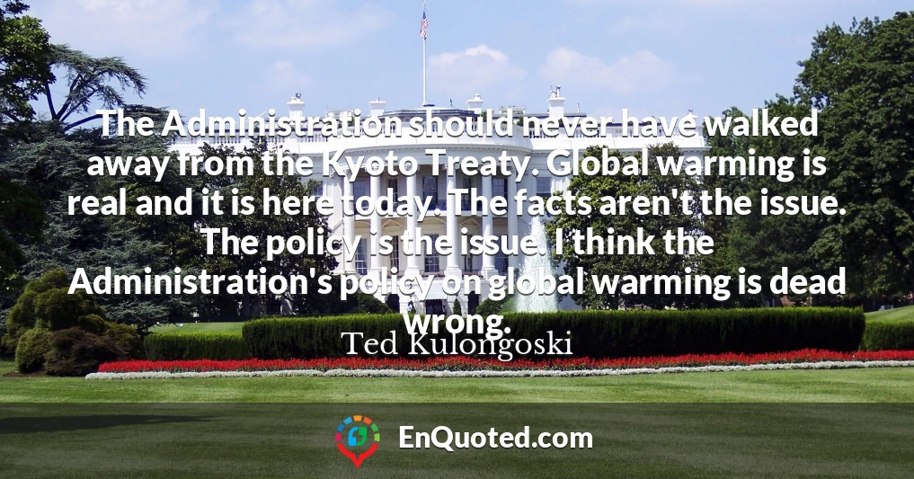 The Administration should never have walked away from the Kyoto Treaty. Global warming is real and it is here today. The facts aren't the issue. The policy is the issue. I think the Administration's policy on global warming is dead wrong.