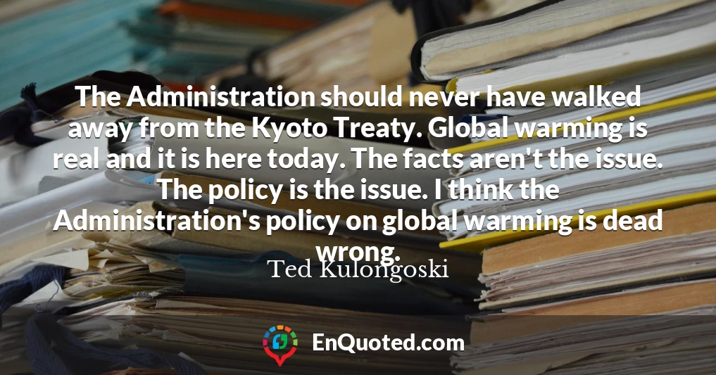 The Administration should never have walked away from the Kyoto Treaty. Global warming is real and it is here today. The facts aren't the issue. The policy is the issue. I think the Administration's policy on global warming is dead wrong.