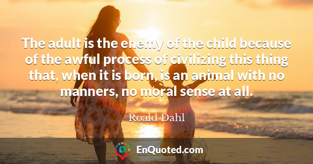 The adult is the enemy of the child because of the awful process of civilizing this thing that, when it is born, is an animal with no manners, no moral sense at all.