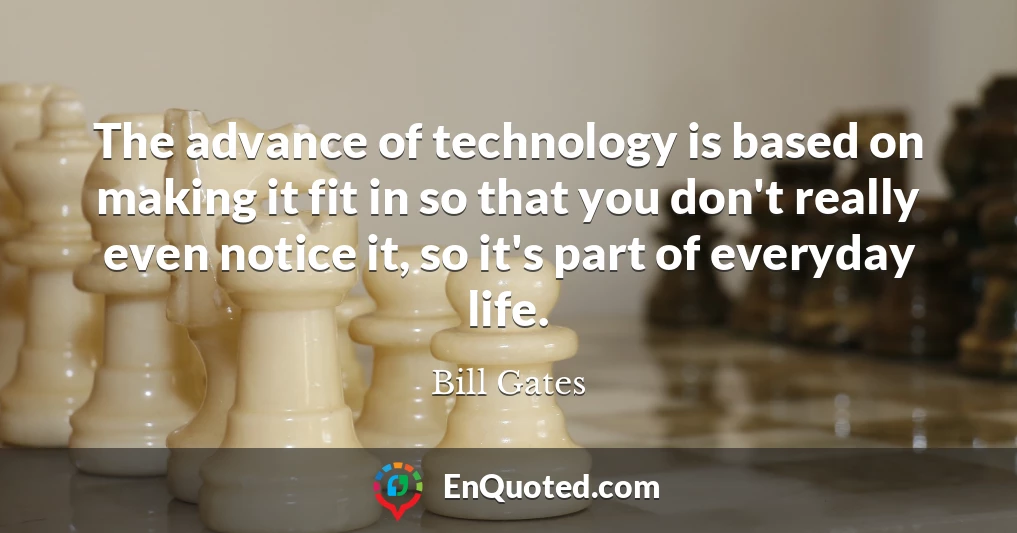 The advance of technology is based on making it fit in so that you don't really even notice it, so it's part of everyday life.