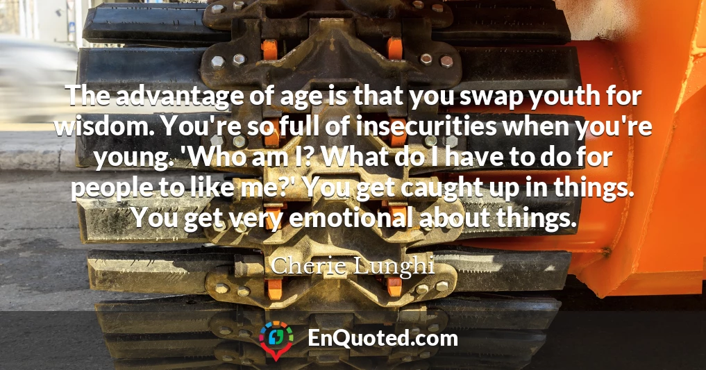 The advantage of age is that you swap youth for wisdom. You're so full of insecurities when you're young. 'Who am I? What do I have to do for people to like me?' You get caught up in things. You get very emotional about things.