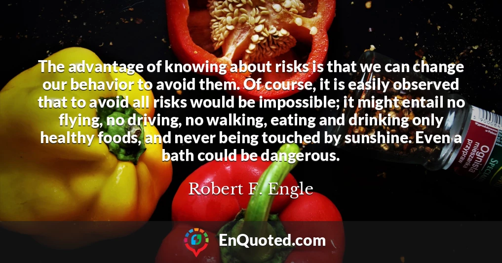 The advantage of knowing about risks is that we can change our behavior to avoid them. Of course, it is easily observed that to avoid all risks would be impossible; it might entail no flying, no driving, no walking, eating and drinking only healthy foods, and never being touched by sunshine. Even a bath could be dangerous.