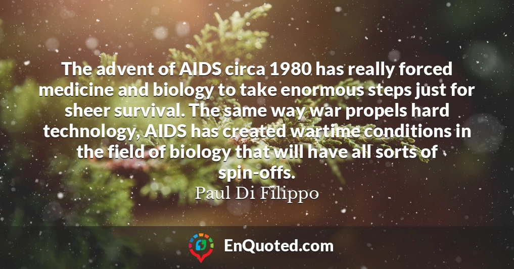 The advent of AIDS circa 1980 has really forced medicine and biology to take enormous steps just for sheer survival. The same way war propels hard technology, AIDS has created wartime conditions in the field of biology that will have all sorts of spin-offs.