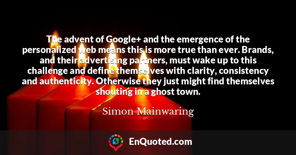 The advent of Google+ and the emergence of the personalized web means this is more true than ever. Brands, and their advertising partners, must wake up to this challenge and define themselves with clarity, consistency and authenticity. Otherwise they just might find themselves shouting in a ghost town.